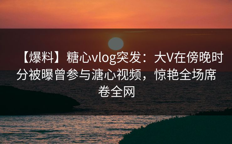 【爆料】糖心vlog突发：大V在傍晚时分被曝曾参与溏心视频，惊艳全场席卷全网