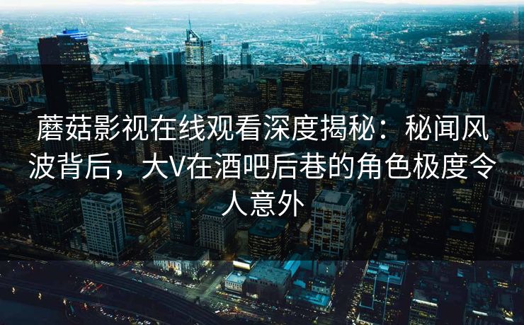 蘑菇影视在线观看深度揭秘：秘闻风波背后，大V在酒吧后巷的角色极度令人意外