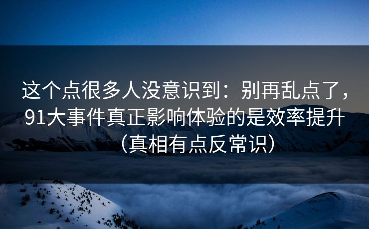 这个点很多人没意识到：别再乱点了，91大事件真正影响体验的是效率提升（真相有点反常识）