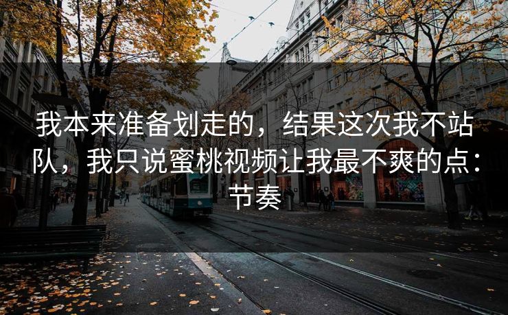 我本来准备划走的，结果这次我不站队，我只说蜜桃视频让我最不爽的点：节奏