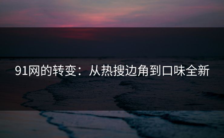 91网的转变:从热搜边角到口味全新