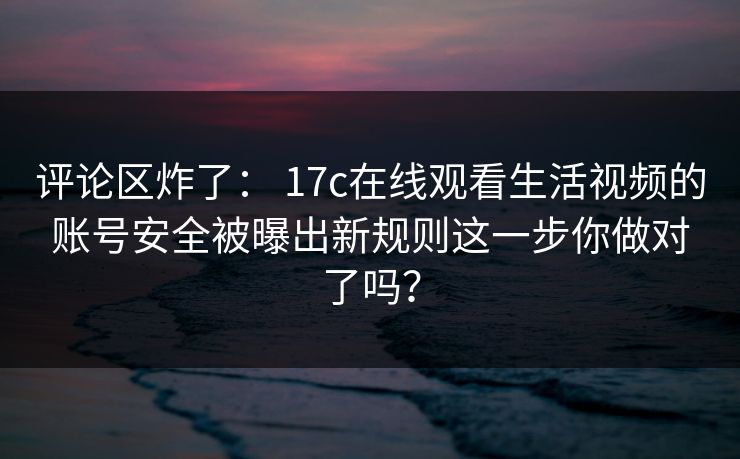 评论区炸了: 17c在线观看生活视频的账号安全被曝出新规则这一步你做对了吗?