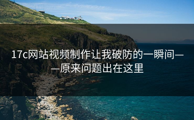 17c网站视频制作让我破防的一瞬间——原来问题出在这里
