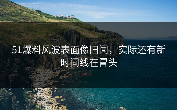 51爆料风波表面像旧闻,实际还有新时间线在冒头
