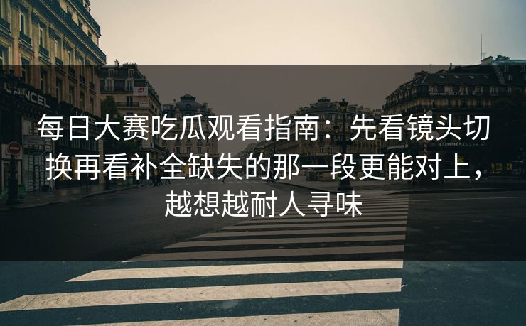 每日大赛吃瓜观看指南:先看镜头切换再看补全缺失的那一段更能对上,越想越耐人寻味 每日大赛吃瓜观看指南:先看镜头切换再看补全缺失的那一段更能对上,越想越耐人寻味
