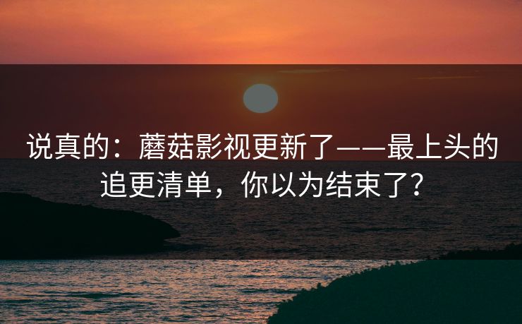 说真的:蘑菇影视更新了——最上头的追更清单,你以为结束了? 说真的:蘑菇影视更新了——最上头的追更清单,你以为结束了?
