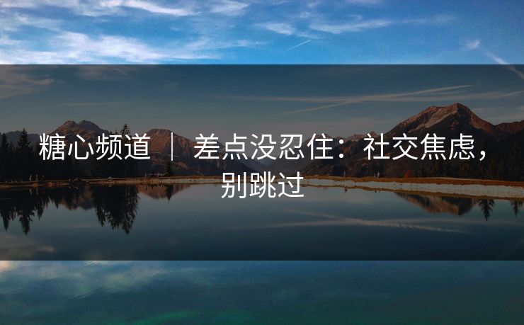 糖心频道 | 差点没忍住:社交焦虑,别跳过 糖心频道 | 差点没忍住:社交焦虑,别跳过