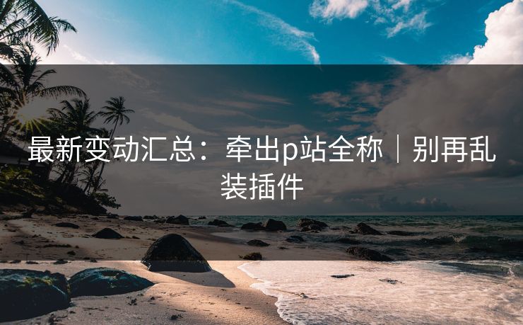 最新变动汇总:牵出p站全称|别再乱装插件 最新变动汇总:牵出p站全称|别再乱装插件