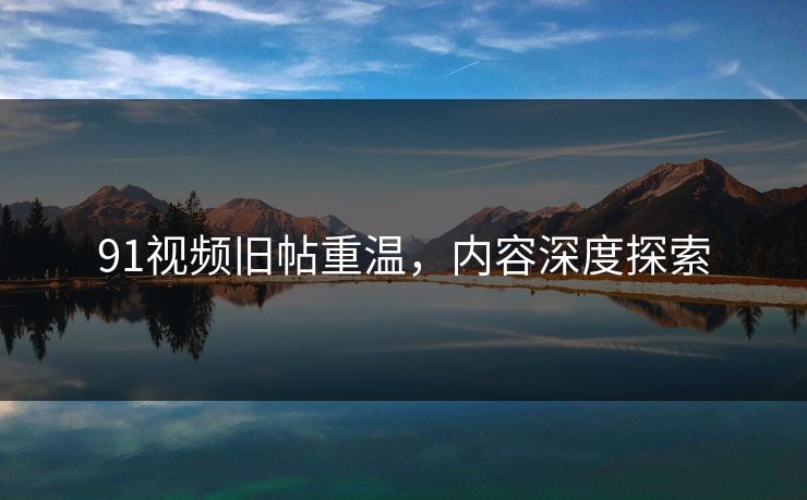 91视频旧帖重温,内容深度探索 91视频旧帖重温,内容深度探索