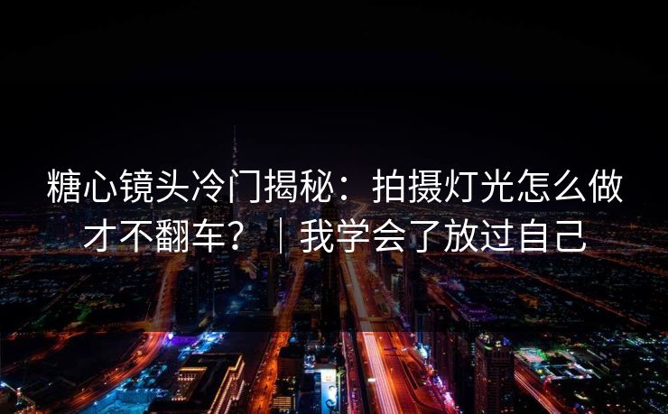 糖心镜头冷门揭秘：拍摄灯光怎么做才不翻车？｜我学会了放过自己