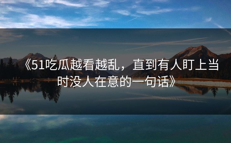 《51吃瓜越看越乱,直到有人盯上当时没人在意的一句话》