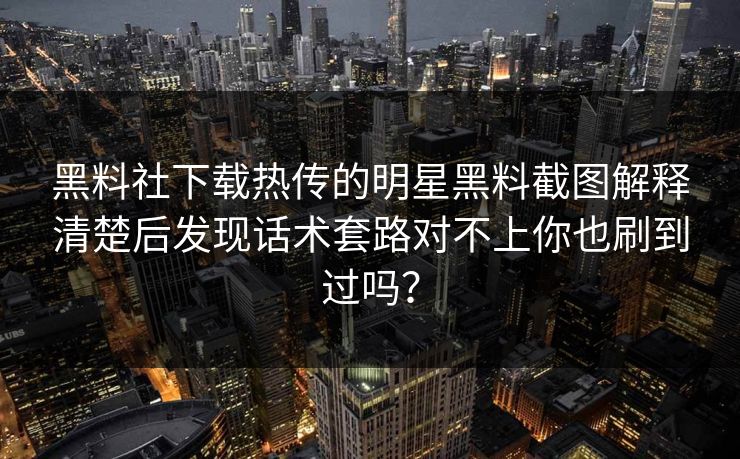 黑料社下载热传的明星黑料截图解释清楚后发现话术套路对不上你也刷到过吗?