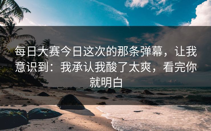 每日大赛今日这次的那条弹幕,让我意识到:我承认我酸了太爽,看完你就明白 每日大赛今日这次的那条弹幕,让我意识到:我承认我酸了太爽,看完你就明白