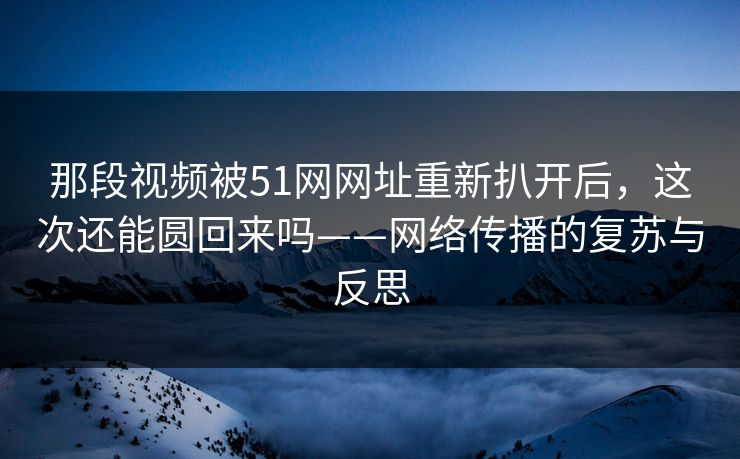 那段视频被51网网址重新扒开后,这次还能圆回来吗——网络传播的复苏与反思