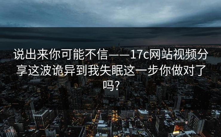 说出来你可能不信——17c网站视频分享这波诡异到我失眠这一步你做对了吗?