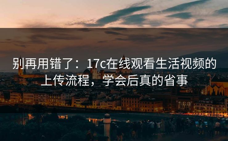 别再用错了:17c在线观看生活视频的上传流程,学会后真的省事