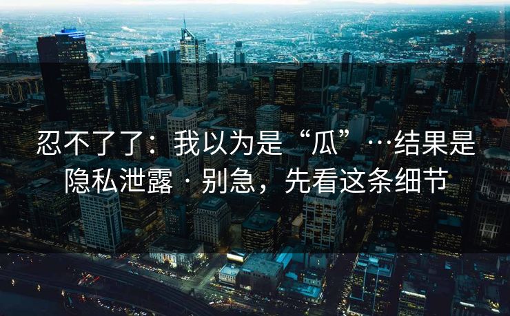 忍不了了：我以为是“瓜”…结果是隐私泄露 · 别急，先看这条细节
