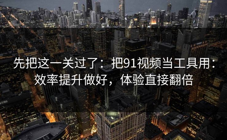 先把这一关过了：把91视频当工具用：效率提升做好，体验直接翻倍
