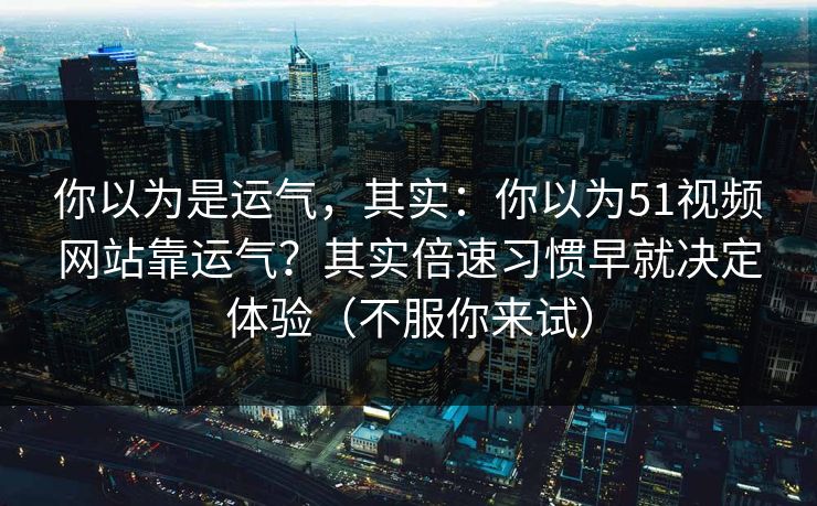 你以为是运气,其实:你以为51视频网站靠运气?其实倍速习惯早就决定体验(不服你来试) 你以为是运气,其实:你以为51视频网站靠运气?其实倍速习惯早就决定体验(不服你来试)