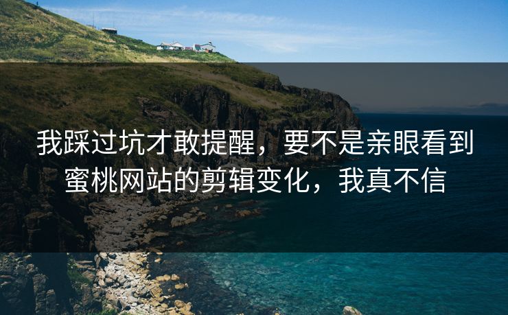 我踩过坑才敢提醒,要不是亲眼看到蜜桃网站的剪辑变化,我真不信 我踩过坑才敢提醒,要不是亲眼看到蜜桃网站的剪辑变化,我真不信