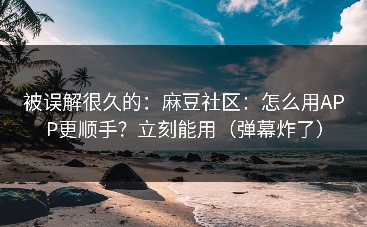 被误解很久的：麻豆社区：怎么用APP更顺手？立刻能用（弹幕炸了）