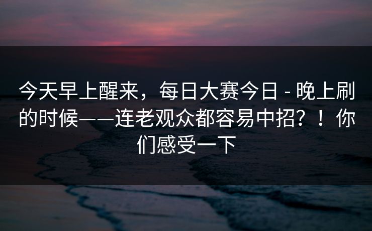 今天早上醒来，每日大赛今日 - 晚上刷的时候——连老观众都容易中招？！你们感受一下