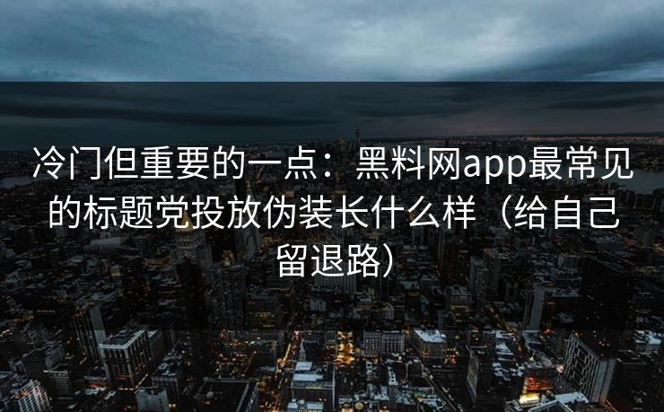 冷门但重要的一点：黑料网app最常见的标题党投放伪装长什么样（给自己留退路）